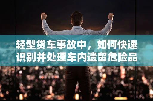 轻型货车事故中，如何快速识别并处理车内遗留危险品？