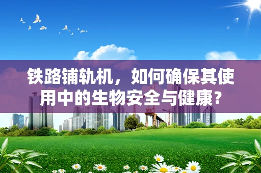 铁路铺轨机，如何确保其使用中的生物安全与健康？
