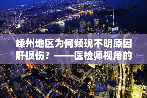 嵊州地区为何频现不明原因肝损伤？——医检师视角的深度剖析