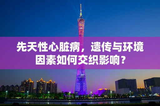 先天性心脏病，遗传与环境因素如何交织影响？