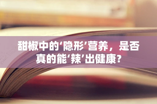 甜椒中的‘隐形’营养，是否真的能‘辣’出健康？