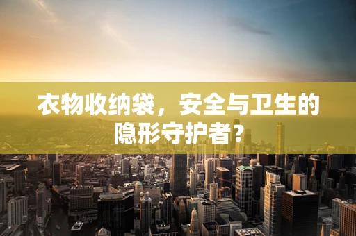 衣物收纳袋，安全与卫生的隐形守护者？