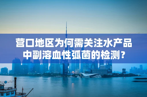 营口地区为何需关注水产品中副溶血性弧菌的检测？