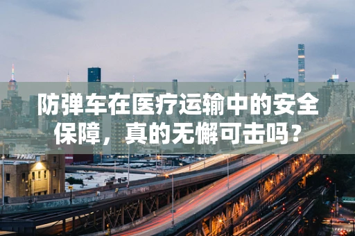 防弹车在医疗运输中的安全保障，真的无懈可击吗？