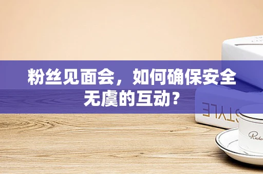 粉丝见面会，如何确保安全无虞的互动？