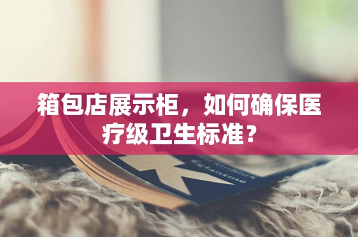 箱包店展示柜，如何确保医疗级卫生标准？