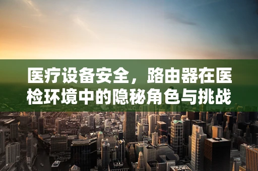 医疗设备安全，路由器在医检环境中的隐秘角色与挑战