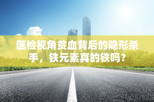 医检视角贫血背后的隐形杀手，铁元素真的铁吗？