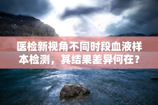 医检新视角不同时段血液样本检测，其结果差异何在？