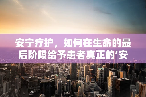 安宁疗护，如何在生命的最后阶段给予患者真正的‘安宁’？