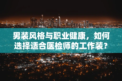 男装风格与职业健康，如何选择适合医检师的工作装？