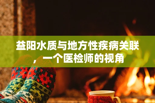 益阳水质与地方性疾病关联，一个医检师的视角