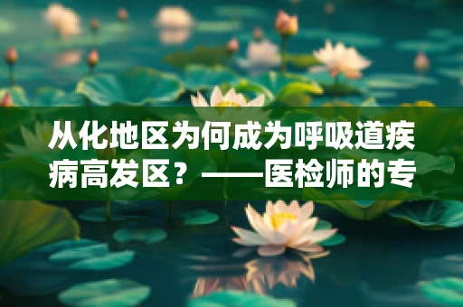从化地区为何成为呼吸道疾病高发区？——医检师的专业视角