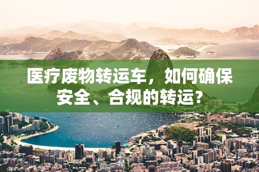 医疗废物转运车，如何确保安全、合规的转运？