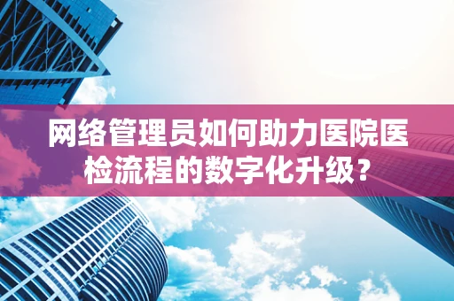 网络管理员如何助力医院医检流程的数字化升级？