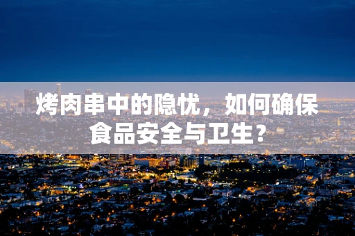 烤肉串中的隐忧，如何确保食品安全与卫生？