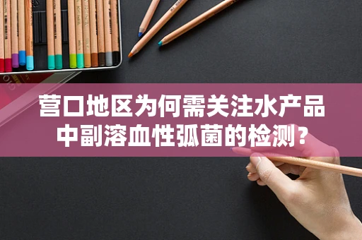 营口地区为何需关注水产品中副溶血性弧菌的检测？