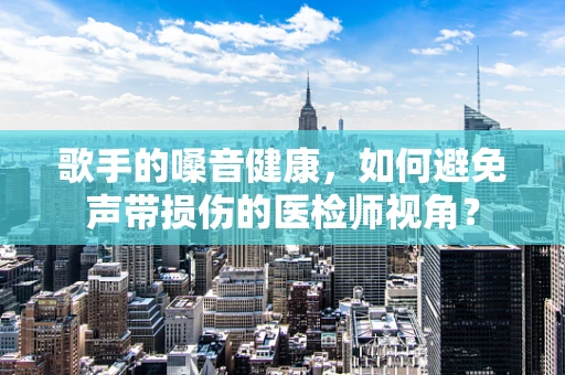 歌手的嗓音健康，如何避免声带损伤的医检师视角？
