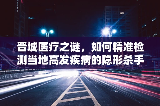 晋城医疗之谜，如何精准检测当地高发疾病的隐形杀手？