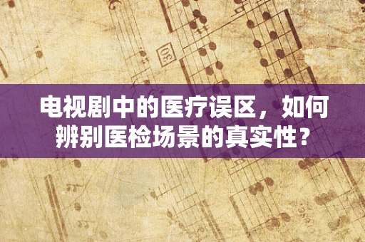 电视剧中的医疗误区，如何辨别医检场景的真实性？