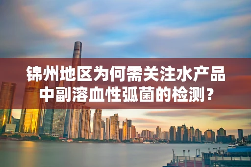 锦州地区为何需关注水产品中副溶血性弧菌的检测？