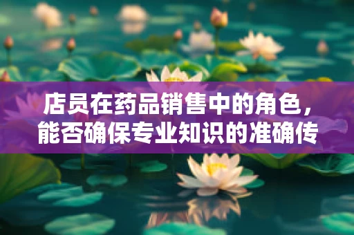 店员在药品销售中的角色，能否确保专业知识的准确传达？