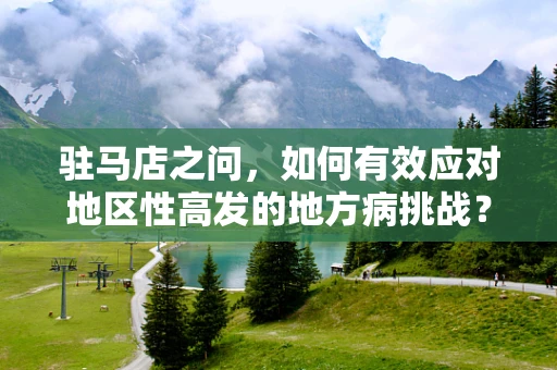 驻马店之问，如何有效应对地区性高发的地方病挑战？