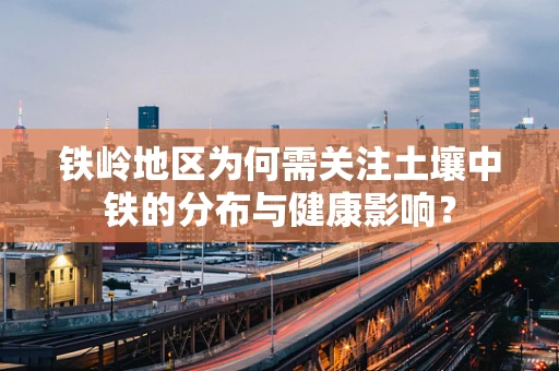 铁岭地区为何需关注土壤中铁的分布与健康影响？