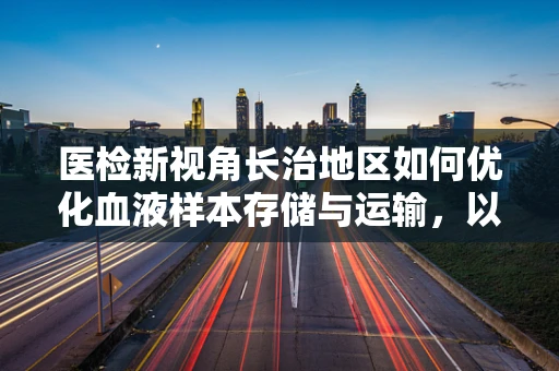 医检新视角长治地区如何优化血液样本存储与运输，以保障检验结果的准确性？