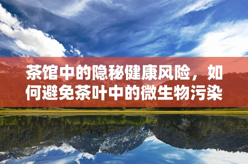 茶馆中的隐秘健康风险，如何避免茶叶中的微生物污染？