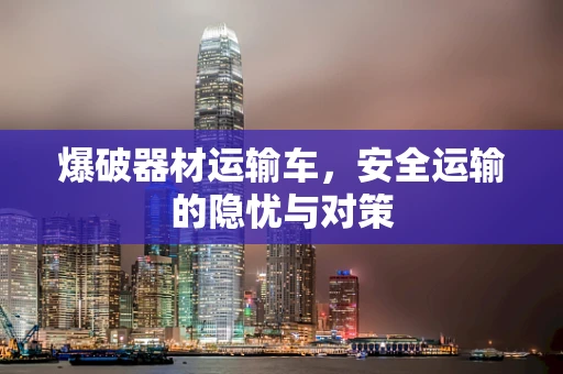 爆破器材运输车，安全运输的隐忧与对策