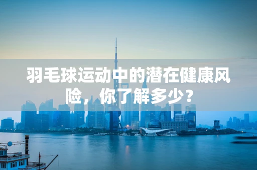 羽毛球运动中的潜在健康风险，你了解多少？