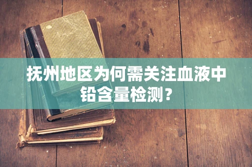 抚州地区为何需关注血液中铅含量检测？