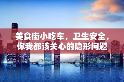 美食街小吃车，卫生安全，你我都该关心的隐形问题