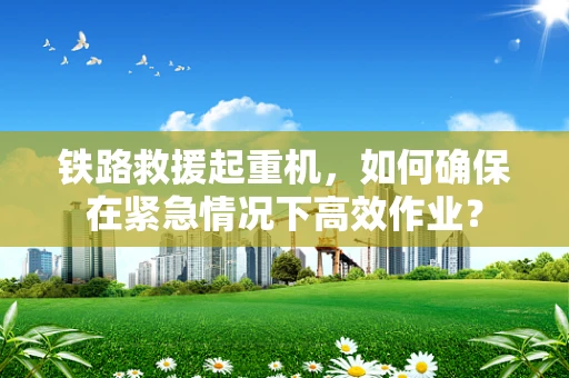 铁路救援起重机，如何确保在紧急情况下高效作业？