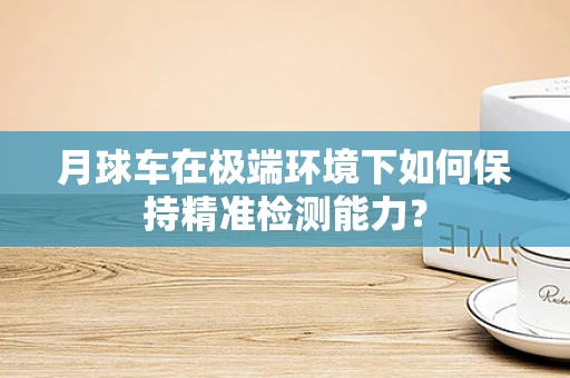 月球车在极端环境下如何保持精准检测能力？
