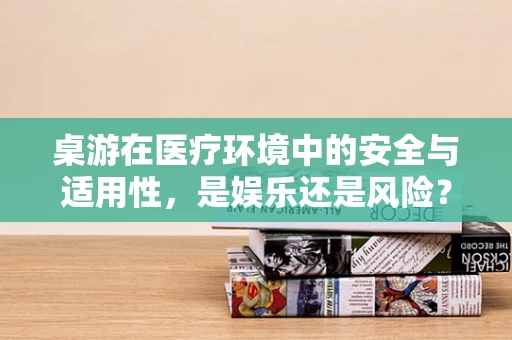 桌游在医疗环境中的安全与适用性，是娱乐还是风险？