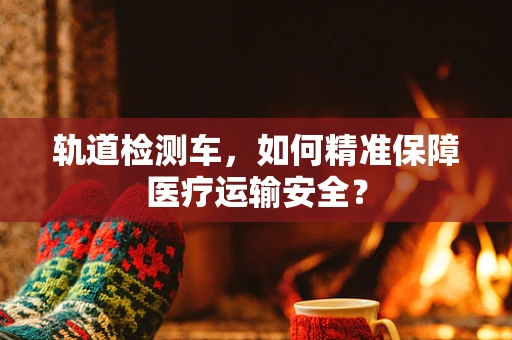 轨道检测车，如何精准保障医疗运输安全？