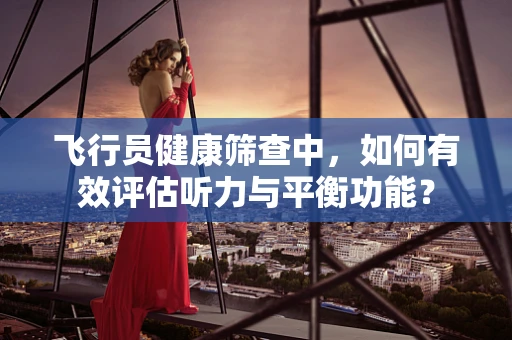 飞行员健康筛查中，如何有效评估听力与平衡功能？