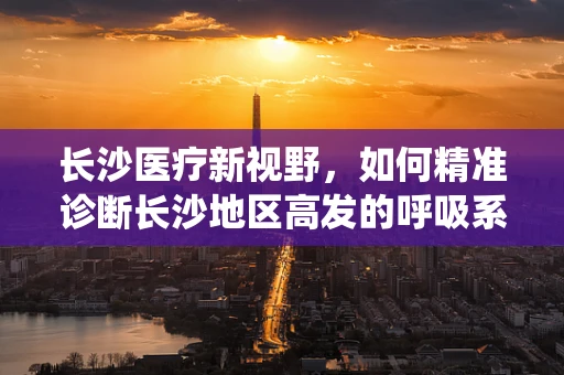 长沙医疗新视野，如何精准诊断长沙地区高发的呼吸系统疾病？