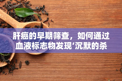 肝癌的早期筛查，如何通过血液标志物发现‘沉默的杀手’？