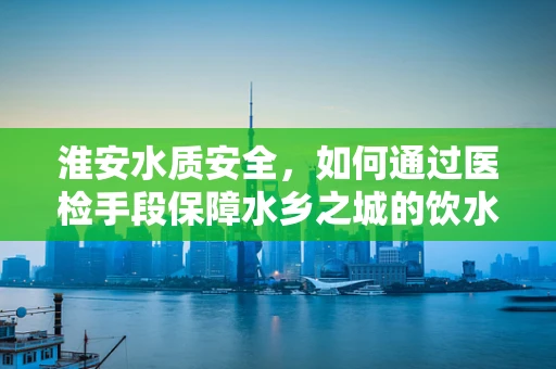 淮安水质安全，如何通过医检手段保障水乡之城的饮水健康？
