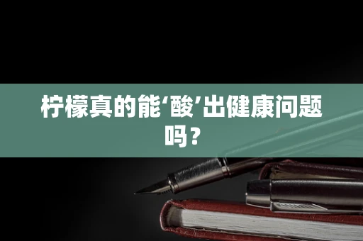 柠檬真的能‘酸’出健康问题吗？