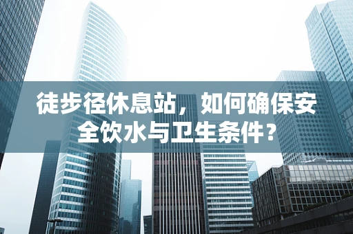 徒步径休息站，如何确保安全饮水与卫生条件？