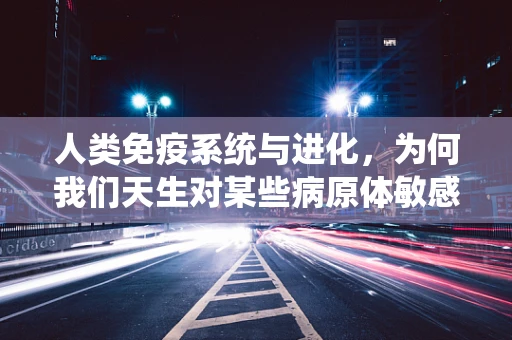 人类免疫系统与进化，为何我们天生对某些病原体敏感？
