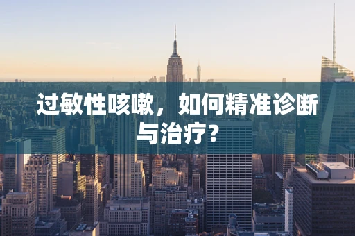 过敏性咳嗽，如何精准诊断与治疗？