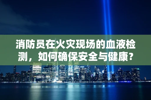 消防员在火灾现场的血液检测，如何确保安全与健康？