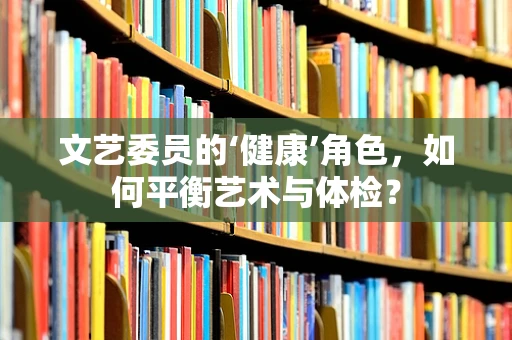 文艺委员的‘健康’角色，如何平衡艺术与体检？