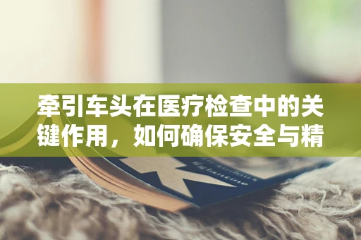 牵引车头在医疗检查中的关键作用，如何确保安全与精准？