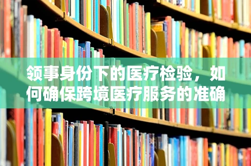 领事身份下的医疗检验，如何确保跨境医疗服务的准确与安全？